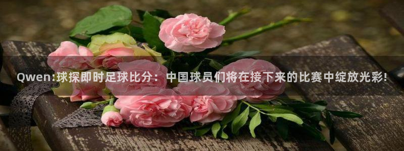 Qwen:球探即时足球比分：中国球员们将在接下来的比赛中绽放光彩!
